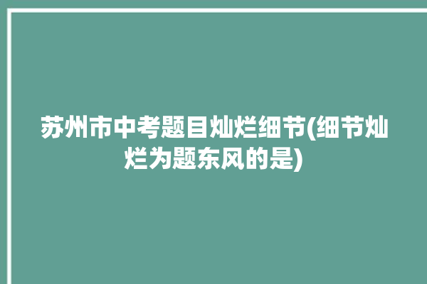 苏州市中考题目灿烂细节(细节灿烂为题东风的是)