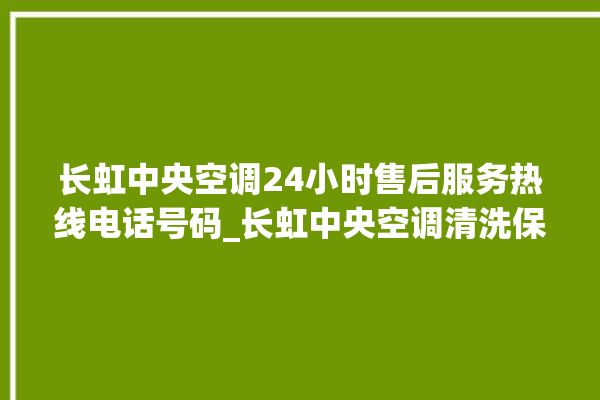 长虹中央空调24小时售后服务热线电话号码_长虹中央空调清洗保养 。长虹