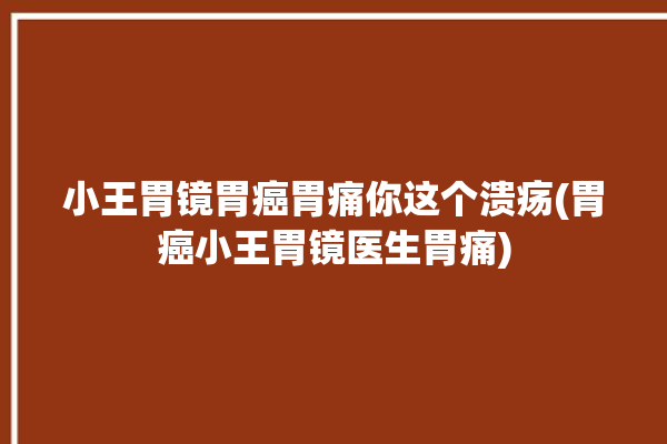 小王胃镜胃癌胃痛你这个溃疡(胃癌小王胃镜医生胃痛)