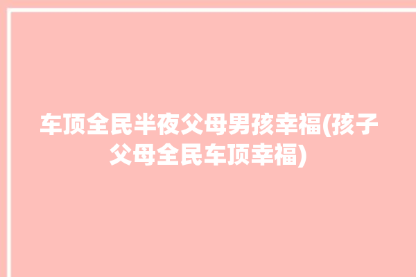 车顶全民半夜父母男孩幸福(孩子父母全民车顶幸福)