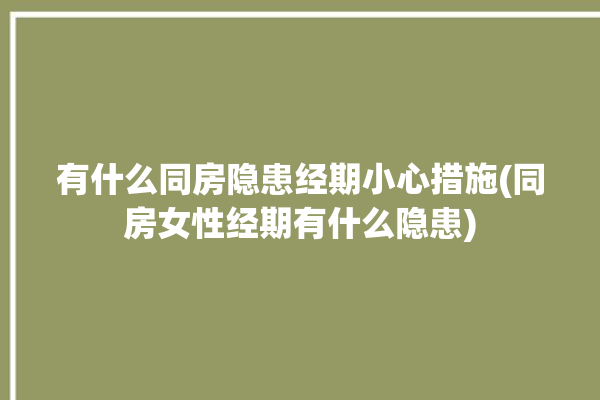 有什么同房隐患经期小心措施(同房女性经期有什么隐患)