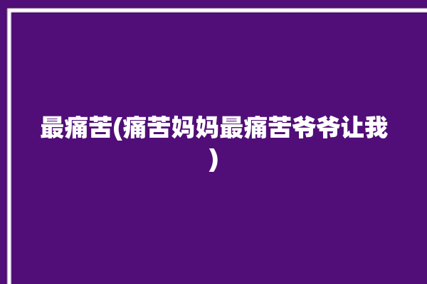 最痛苦(痛苦妈妈最痛苦爷爷让我)