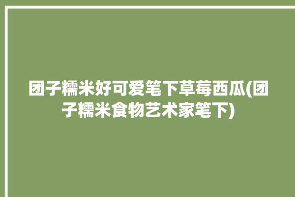 团子糯米好可爱笔下草莓西瓜(团子糯米食物艺术家笔下)