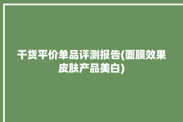 干货平价单品评测报告(面膜效果皮肤产品美白)