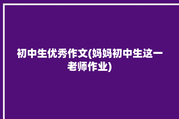 初中生优秀作文(妈妈初中生这一老师作业)