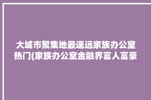 大城市聚集地最遥远家族办公室热门(家族办公室金融界富人富豪)