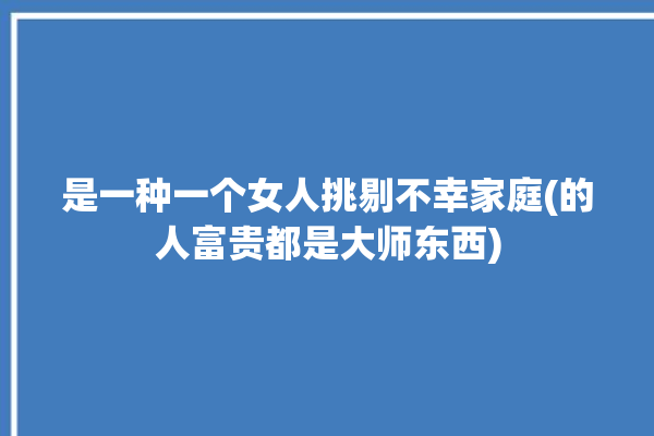 是一种一个女人挑剔不幸家庭(的人富贵都是大师东西)