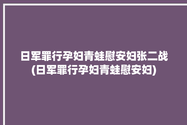 日军罪行孕妇青蛙慰安妇张二战(日军罪行孕妇青蛙慰安妇)