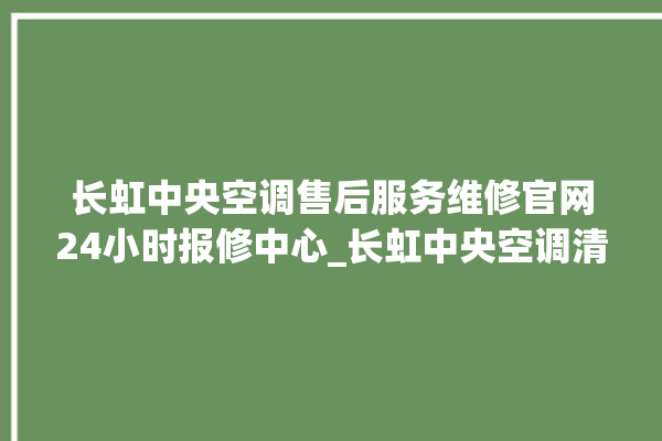 长虹中央空调售后服务维修官网24小时报修中心_长虹中央空调清洗保养 。长虹