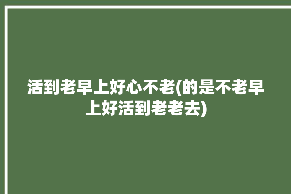 活到老早上好心不老(的是不老早上好活到老老去)