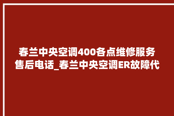 春兰中央空调400各点维修服务售后电话_春兰中央空调ER故障代码 。春兰