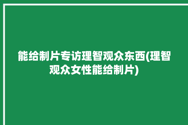 能给制片专访理智观众东西(理智观众女性能给制片)