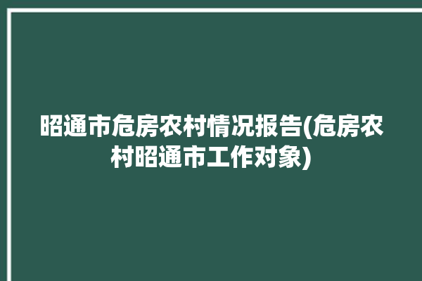 昭通市危房农村情况报告(危房农村昭通市工作对象)