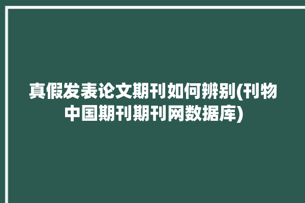 真假发表论文期刊如何辨别(刊物中国期刊期刊网数据库)