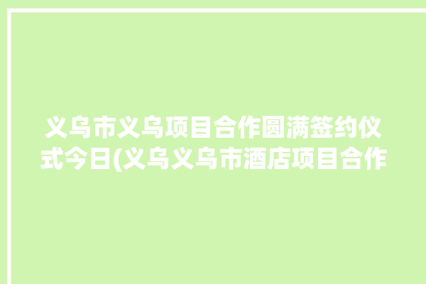 义乌市义乌项目合作圆满签约仪式今日(义乌义乌市酒店项目合作产业)