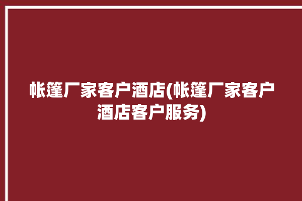 帐篷厂家客户酒店(帐篷厂家客户酒店客户服务)