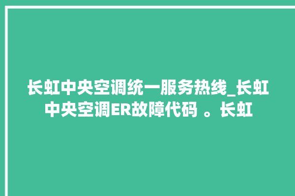 长虹中央空调统一服务热线_长虹中央空调ER故障代码 。长虹