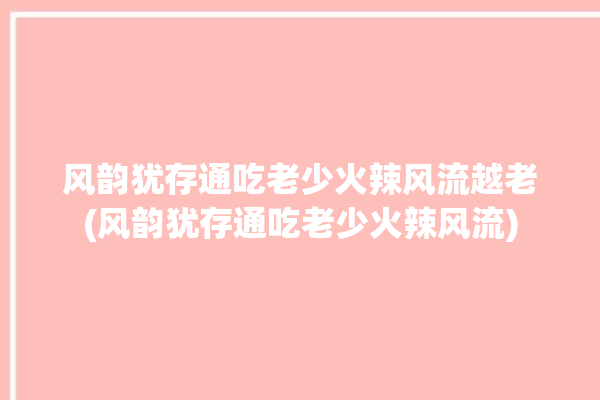 风韵犹存通吃老少火辣风流越老(风韵犹存通吃老少火辣风流)