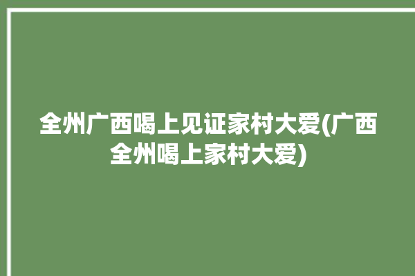 全州广西喝上见证家村大爱(广西全州喝上家村大爱)