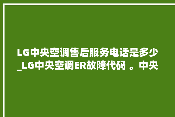 LG中央空调售后服务电话是多少_LG中央空调ER故障代码 。中央空调