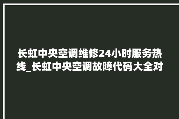 长虹中央空调维修24小时服务热线_长虹中央空调故障代码大全对照表 。长虹