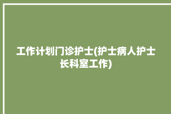 工作计划门诊护士(护士病人护士长科室工作)