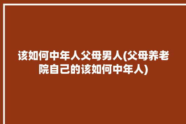 该如何中年人父母男人(父母养老院自己的该如何中年人)