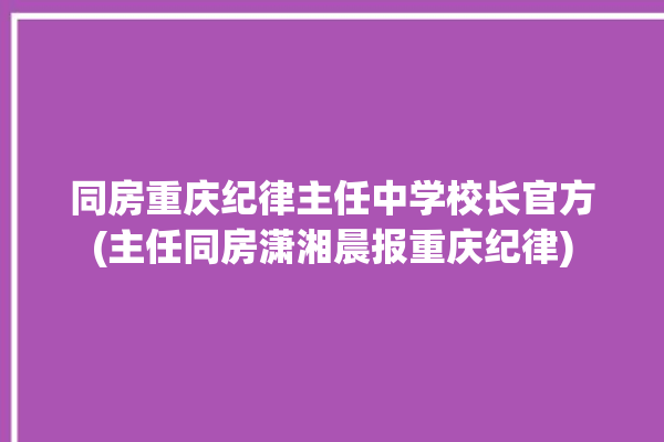 同房重庆纪律主任中学校长官方(主任同房潇湘晨报重庆纪律)