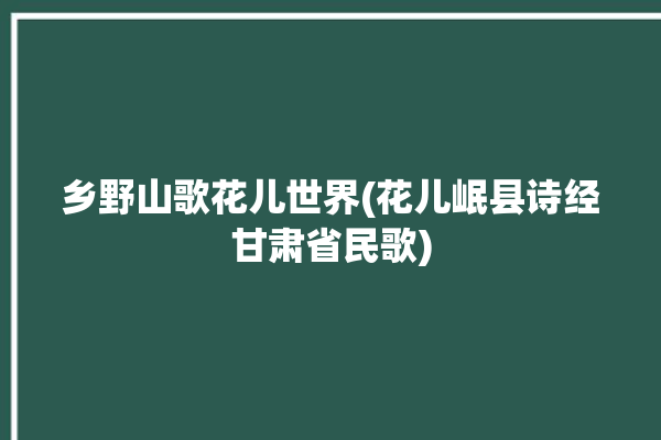 乡野山歌花儿世界(花儿岷县诗经甘肃省民歌)