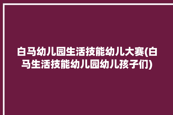 白马幼儿园生活技能幼儿大赛(白马生活技能幼儿园幼儿孩子们)