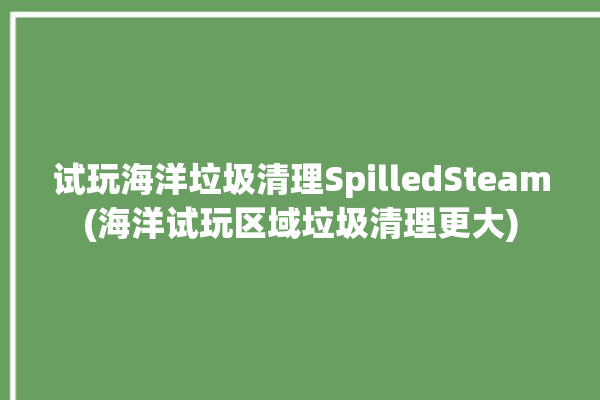 试玩海洋垃圾清理SpilledSteam(海洋试玩区域垃圾清理更大)