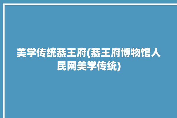 美学传统恭王府(恭王府博物馆人民网美学传统)