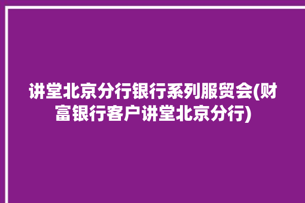 讲堂北京分行银行系列服贸会(财富银行客户讲堂北京分行)