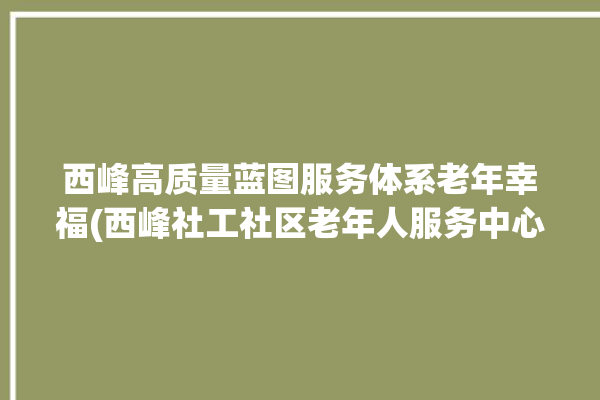 西峰高质量蓝图服务体系老年幸福(西峰社工社区老年人服务中心)