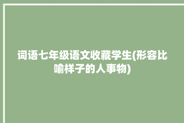 词语七年级语文收藏学生(形容比喻样子的人事物)