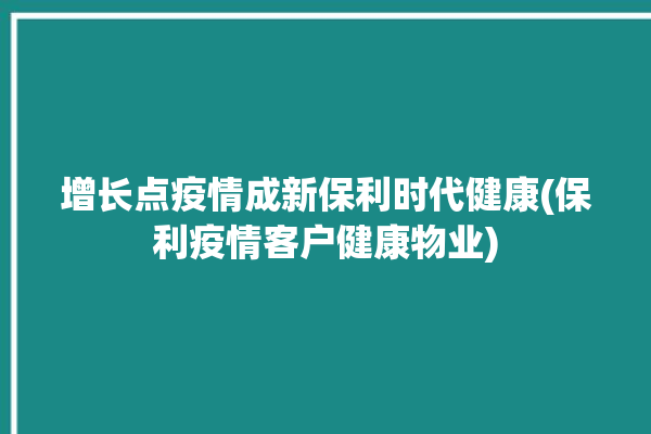 增长点疫情成新保利时代健康(保利疫情客户健康物业)