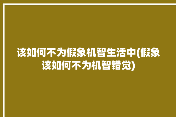 该如何不为假象机智生活中(假象该如何不为机智错觉)