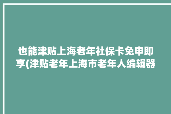 也能津贴上海老年社保卡免申即享(津贴老年上海市老年人编辑器)