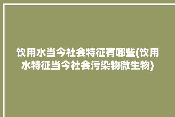 饮用水当今社会特征有哪些(饮用水特征当今社会污染物微生物)