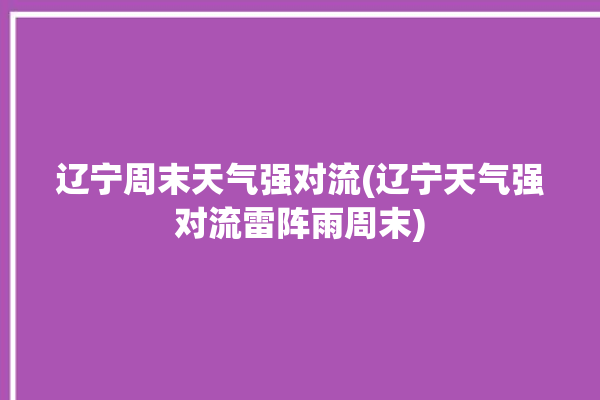 辽宁周末天气强对流(辽宁天气强对流雷阵雨周末)