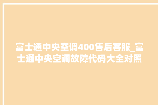 富士通中央空调400售后客服_富士通中央空调故障代码大全对照表 。富士通