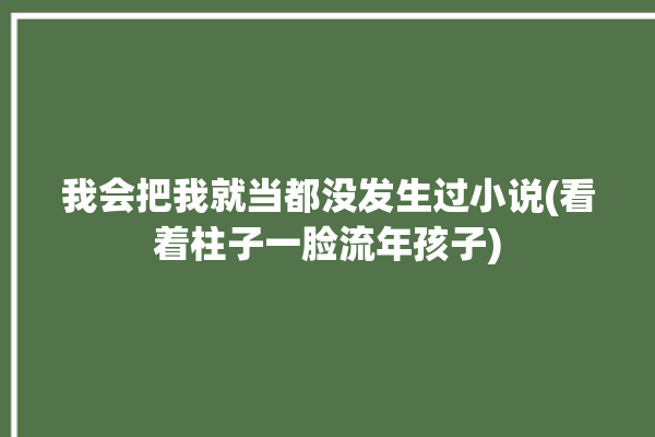 我会把我就当都没发生过小说(看着柱子一脸流年孩子)