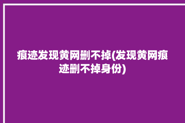 痕迹发现黄网删不掉(发现黄网痕迹删不掉身份)