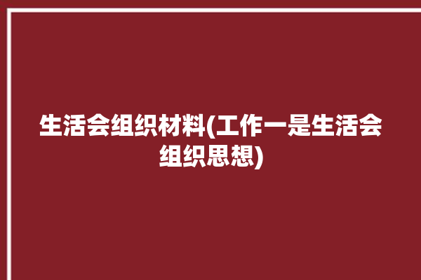 生活会组织材料(工作一是生活会组织思想)