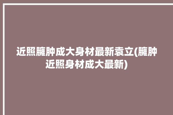 近照臃肿成大身材最新袁立(臃肿近照身材成大最新)