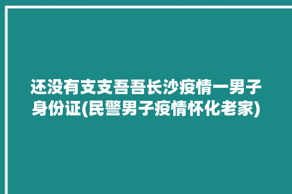 还没有支支吾吾长沙疫情一男子身份证(民警男子疫情怀化老家)