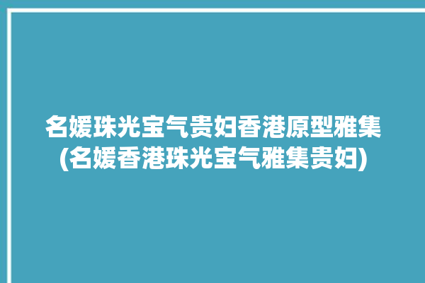 名媛珠光宝气贵妇香港原型雅集(名媛香港珠光宝气雅集贵妇)