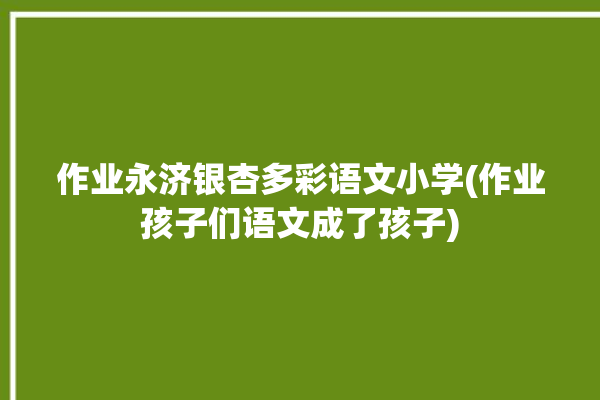 作业永济银杏多彩语文小学(作业孩子们语文成了孩子)