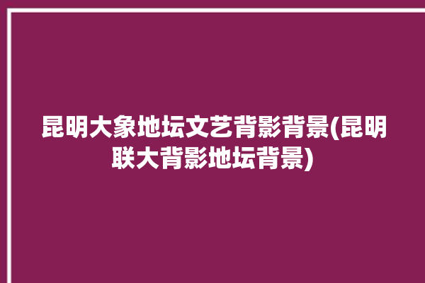 昆明大象地坛文艺背影背景(昆明联大背影地坛背景)