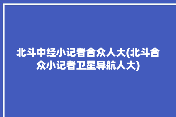 北斗中经小记者合众人大(北斗合众小记者卫星导航人大)